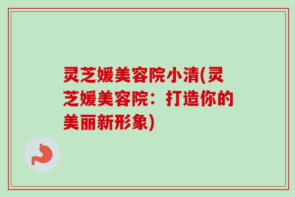 灵芝媛美容院小清(灵芝媛美容院:打造你的美丽新形象) 灵芝媛美容院小清(灵芝媛美容院:打造你的美丽新形象)