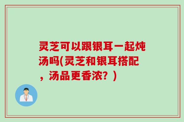 灵芝可以跟银耳一起炖汤吗(灵芝和银耳搭配,汤品更香浓?) 灵芝可以跟银耳一起炖汤吗(灵芝和银耳搭配,汤品更香浓?)