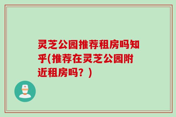灵芝公园推荐租房吗知乎(推荐在灵芝公园附近租房吗？)