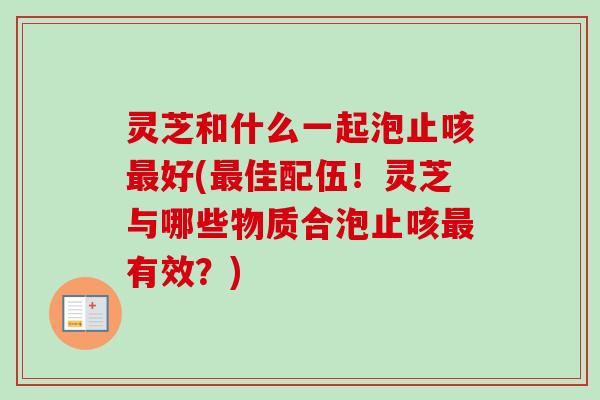 灵芝和什么一起泡止咳最好(最佳配伍！灵芝与哪些物质合泡止咳最有效？)