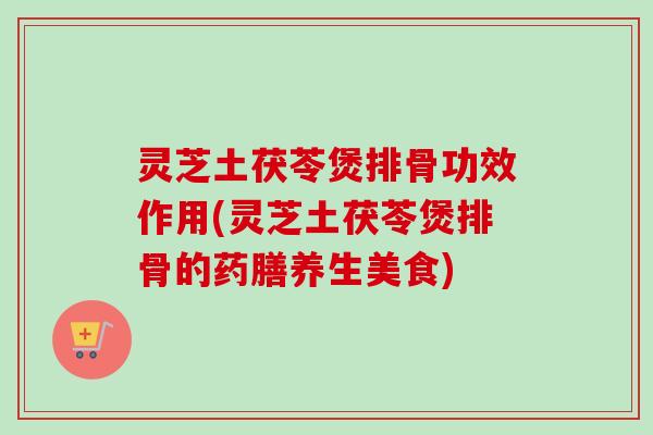 灵芝土茯苓煲排骨功效作用(灵芝土茯苓煲排骨的药膳养生美食)