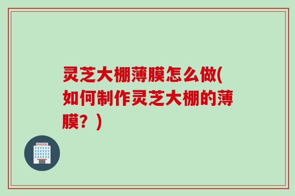 灵芝大棚薄膜怎么做(如何制作灵芝大棚的薄膜？)