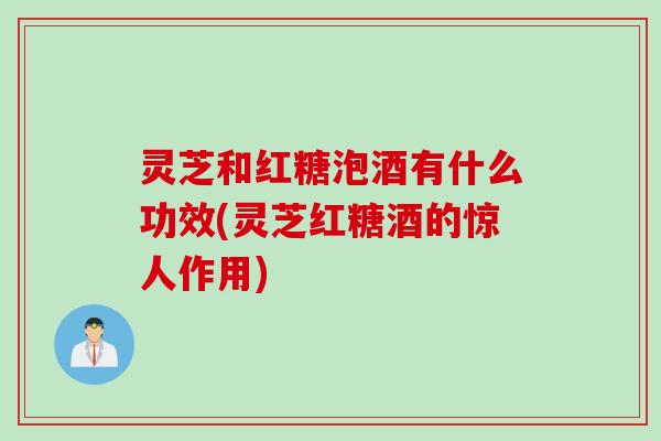灵芝和红糖泡酒有什么功效(灵芝红糖酒的惊人作用)