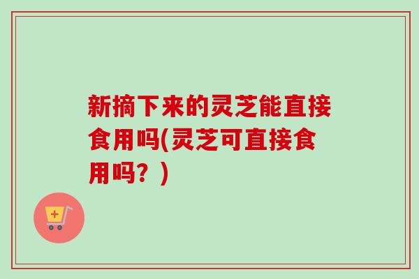 新摘下来的灵芝能直接食用吗(灵芝可直接食用吗?) 新摘下来的灵芝能直接食用吗(灵芝可直接食用吗?)