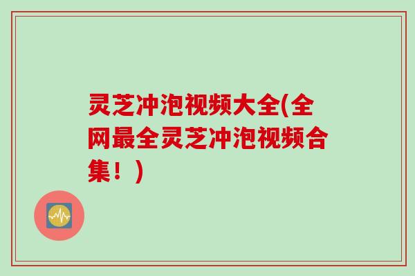 灵芝冲泡视频大全(全网最全灵芝冲泡视频合集！)