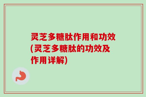 灵芝多糖肽作用和功效(灵芝多糖肽的功效及作用详解)