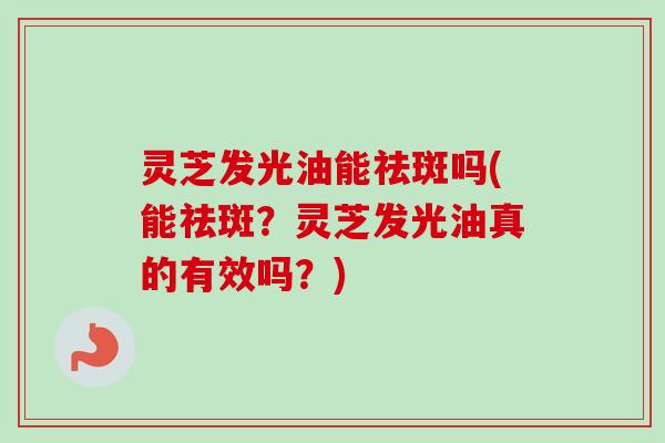 灵芝发光油能祛斑吗(能祛斑？灵芝发光油真的有效吗？)