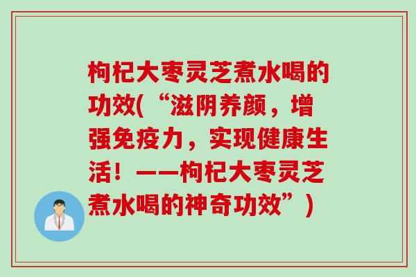 枸杞大枣灵芝煮水喝的功效(“滋阴养颜，增强免疫力，实现健康生活！——枸杞大枣灵芝煮水喝的神奇功效”)