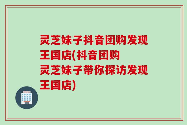 灵芝妹子抖音团购发现王国店(抖音团购  灵芝妹子带你探访发现王国店)