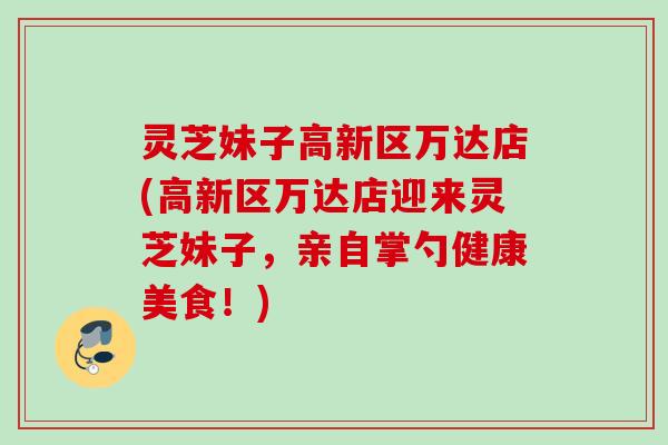 灵芝妹子高新区万达店(高新区万达店迎来灵芝妹子，亲自掌勺健康美食！)