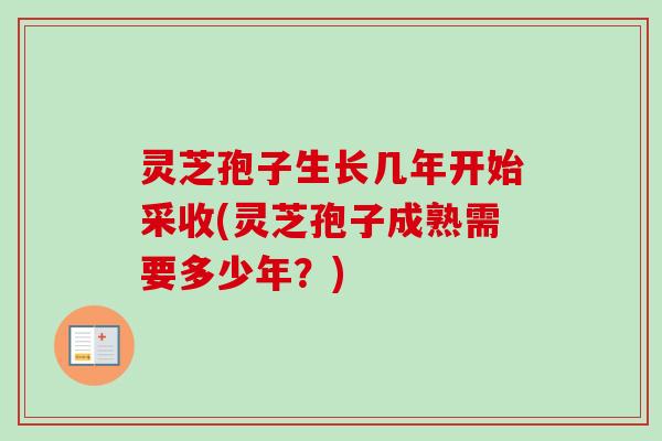 灵芝孢子生长几年开始采收(灵芝孢子成熟需要多少年？)