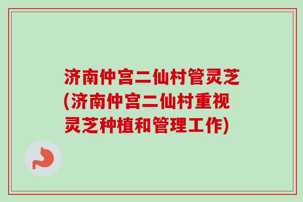 济南仲宫二仙村管灵芝(济南仲宫二仙村重视灵芝种植和管理工作)