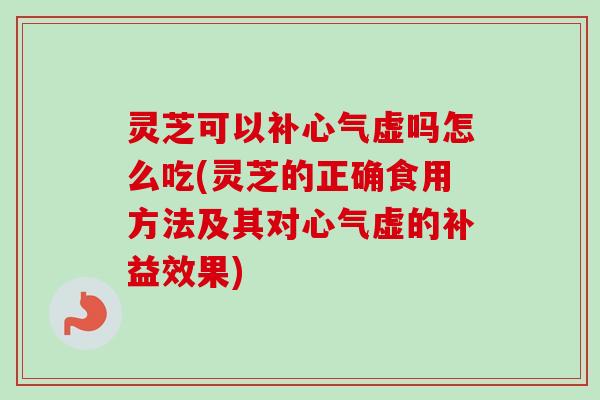 灵芝可以补心气虚吗怎么吃(灵芝的正确食用方法及其对心气虚的补益效果)