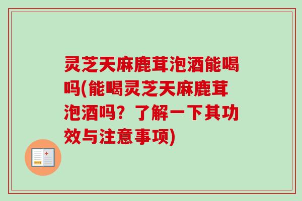 灵芝天麻鹿茸泡酒能喝吗(能喝灵芝天麻鹿茸泡酒吗?了解一下其功效与注意事项) 灵芝天麻鹿茸泡酒能喝吗(能喝灵芝天麻鹿茸泡酒吗?了解一下其功效与注意事项)