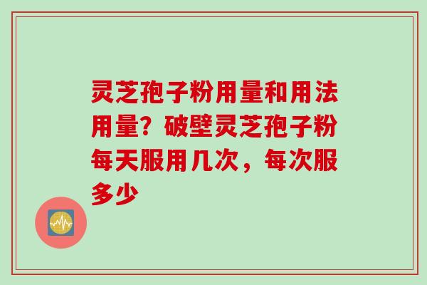 灵芝孢子粉用量和用法用量?破壁灵芝孢子粉每天服用几次,每次服多少 灵芝孢子粉用量和用法用量?破壁灵芝孢子粉每天服用几次,每次服多少