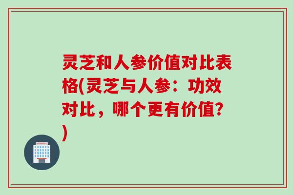 灵芝和人参价值对比表格(灵芝与人参：功效对比，哪个更有价值？)