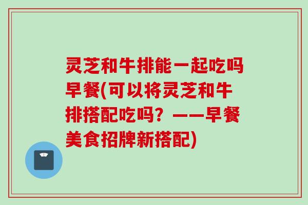 灵芝和牛排能一起吃吗早餐(可以将灵芝和牛排搭配吃吗？——早餐美食招牌新搭配)
