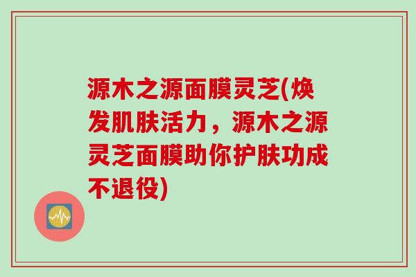 源木之源面膜灵芝(焕发肌肤活力，源木之源灵芝面膜助你护肤功成不退役)