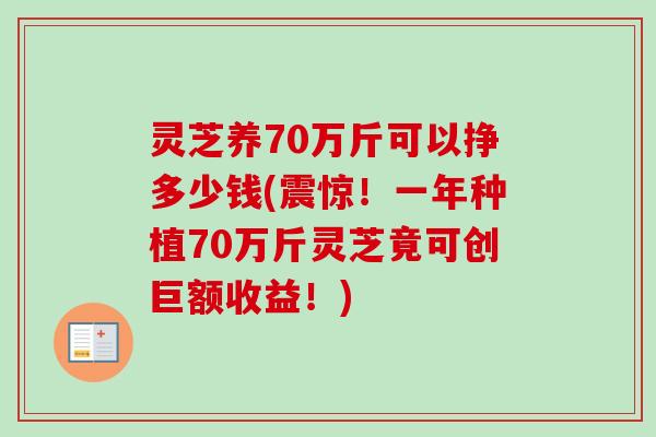 灵芝养70万斤可以挣多少钱(震惊！一年种植70万斤灵芝竟可创巨额收益！)