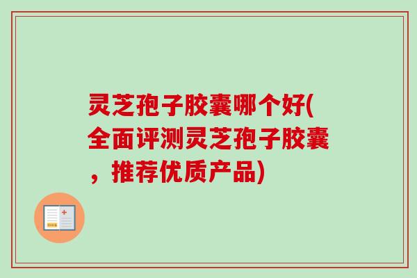 灵芝孢子胶囊哪个好(全面评测灵芝孢子胶囊，推荐优质产品)