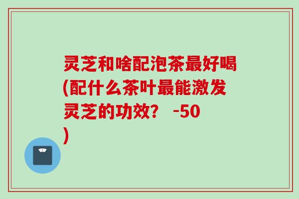 灵芝和啥配泡茶最好喝(配什么茶叶最能激发灵芝的功效？ -50)
