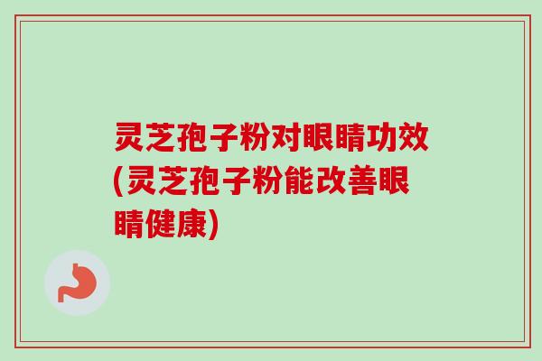 灵芝孢子粉对眼睛功效(灵芝孢子粉能改善眼睛健康)