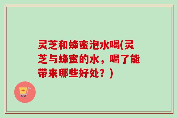 灵芝和蜂蜜泡水喝(灵芝与蜂蜜的水，喝了能带来哪些好处？)
