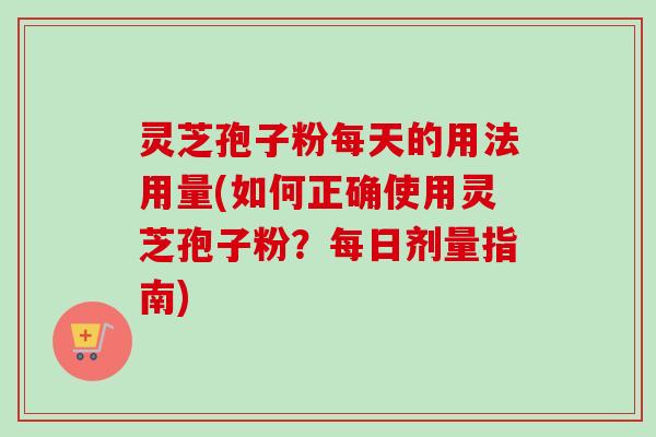 灵芝孢子粉每天的用法用量(如何正确使用灵芝孢子粉？每日剂量指南)