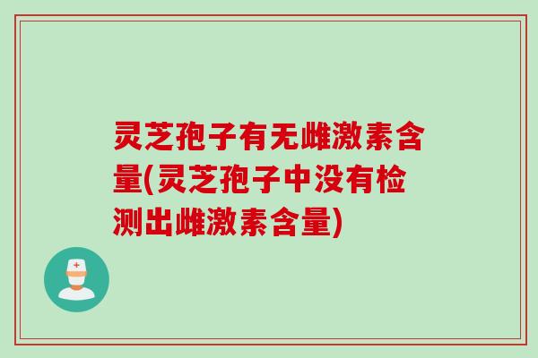 灵芝孢子有无雌激素含量(灵芝孢子中没有检测出雌激素含量) 灵芝孢子有无雌激素含量(灵芝孢子中没有检测出雌激素含量)