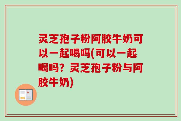 灵芝孢子粉阿胶牛奶可以一起喝吗(可以一起喝吗？灵芝孢子粉与阿胶牛奶)