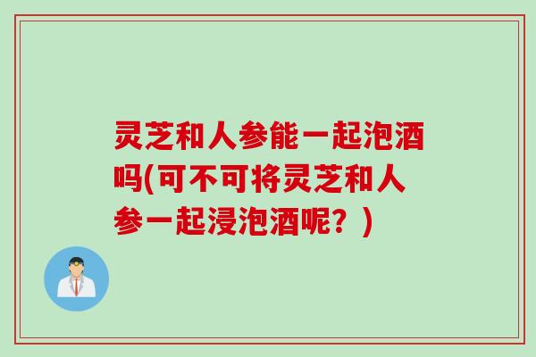 灵芝和人参能一起泡酒吗(可不可将灵芝和人参一起浸泡酒呢？)