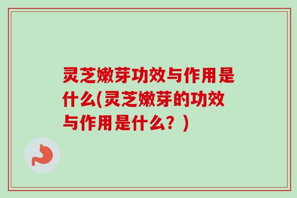 灵芝嫩芽功效与作用是什么(灵芝嫩芽的功效与作用是什么？)