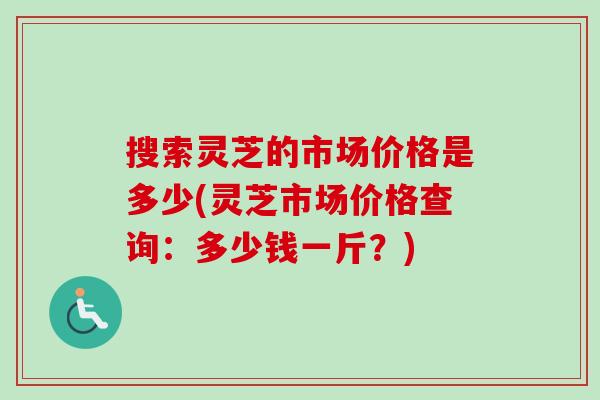 搜索灵芝的市场价格是多少(灵芝市场价格查询：多少钱一斤？)