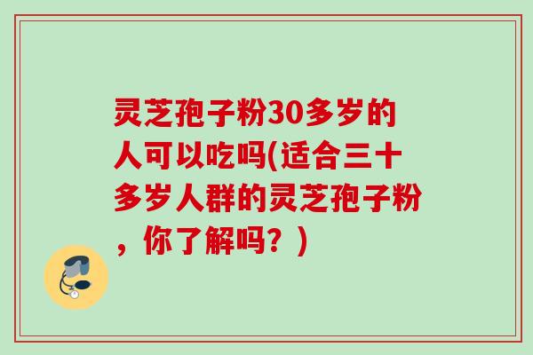 灵芝孢子粉30多岁的人可以吃吗(适合三十多岁人群的灵芝孢子粉，你了解吗？)