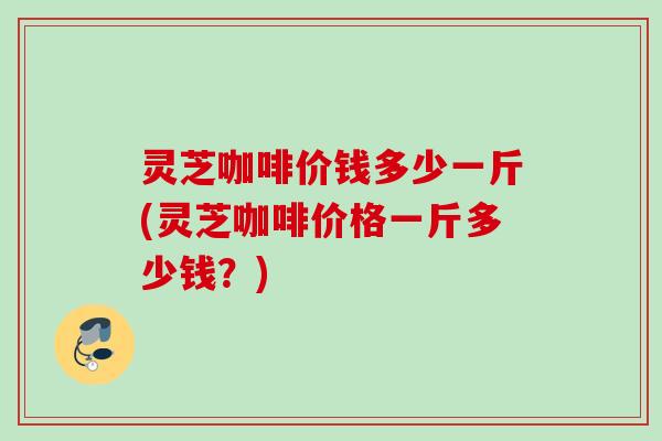 灵芝咖啡价钱多少一斤(灵芝咖啡价格一斤多少钱？)