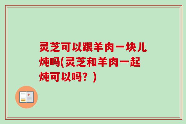 灵芝可以跟羊肉一块儿炖吗(灵芝和羊肉一起炖可以吗？)
