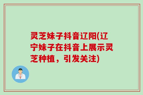 灵芝妹子抖音辽阳(辽宁妹子在抖音上展示灵芝种植,引发关注) 灵芝妹子抖音辽阳(辽宁妹子在抖音上展示灵芝种植,引发关注)