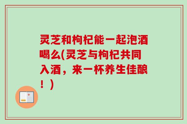 灵芝和枸杞能一起泡酒喝么(灵芝与枸杞共同入酒，来一杯养生佳酿！)