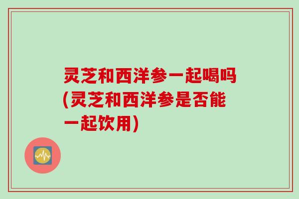 灵芝和西洋参一起喝吗(灵芝和西洋参是否能一起饮用)