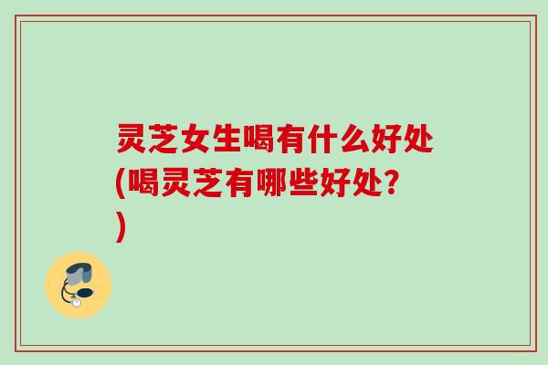 灵芝女生喝有什么好处(喝灵芝有哪些好处？)