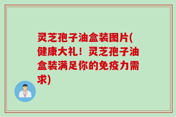 灵芝孢子油盒装图片(健康大礼！灵芝孢子油盒装满足你的免疫力需求)