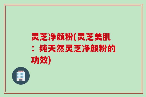 灵芝净颜粉(灵芝美肌：纯天然灵芝净颜粉的功效)