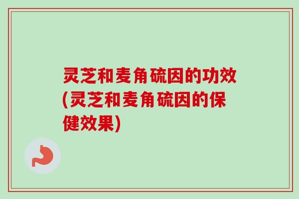 灵芝和麦角硫因的功效(灵芝和麦角硫因的保健效果)