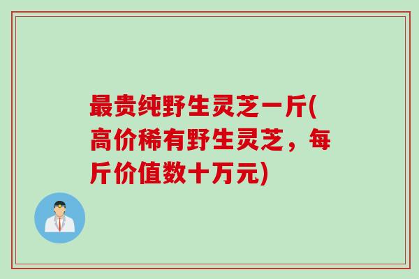 最贵纯野生灵芝一斤(高价稀有野生灵芝，每斤价值数十万元)