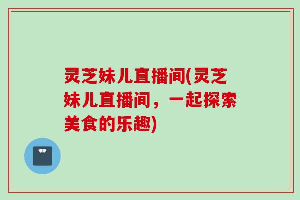 灵芝妹儿直播间(灵芝妹儿直播间，一起探索美食的乐趣)