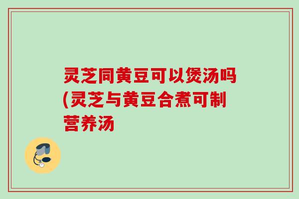 灵芝同黄豆可以煲汤吗(灵芝与黄豆合煮可制营养汤