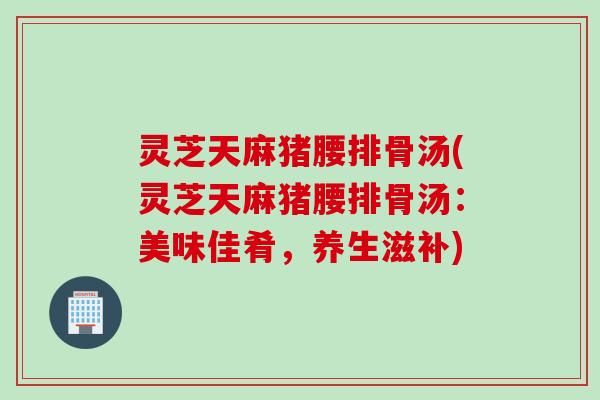 灵芝天麻猪腰排骨汤(灵芝天麻猪腰排骨汤：美味佳肴，养生滋补)
