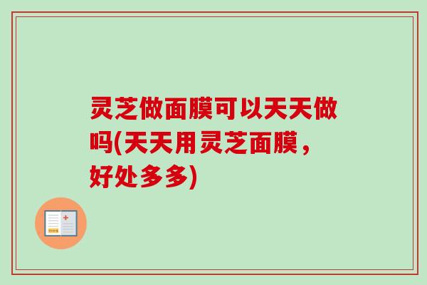 灵芝做面膜可以天天做吗(天天用灵芝面膜,好处多多) 灵芝做面膜可以天天做吗(天天用灵芝面膜,好处多多)