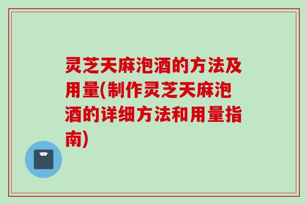 灵芝天麻泡酒的方法及用量(制作灵芝天麻泡酒的详细方法和用量指南)