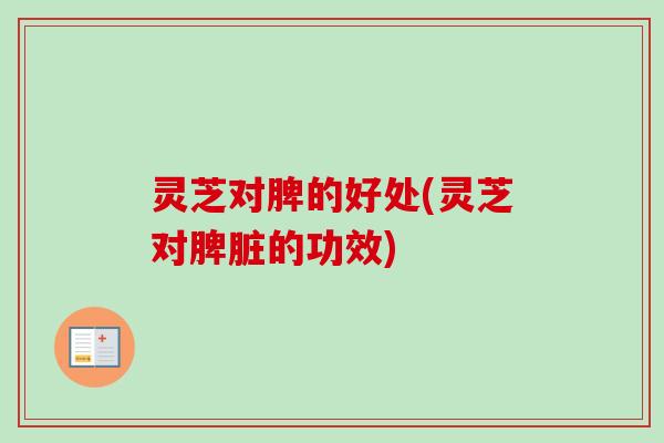 灵芝对脾的好处(灵芝对脾脏的功效)